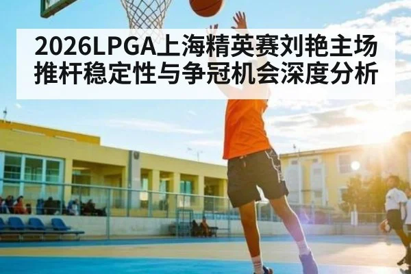 2026LPGA上海精英赛刘艳主场推杆稳定性与争冠机会深度分析（NG28）